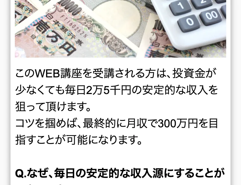 このWEB講座を受講される方は、投資金が少なくても毎日2万5千円の安定的な収入を狙って頂けます、コツを掴めば最終的に月収で300万円を目指すことが可能になりますと書かれた広告ページ