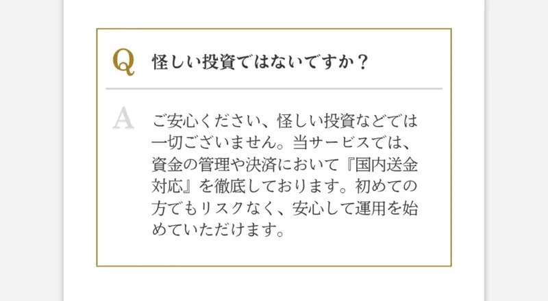 よくある質問。怪しい投資ではないですか。ご安心ください、怪しい投資などでは一切ございません。資金の管理や決済において国内送金対応を徹底しておりますという回答